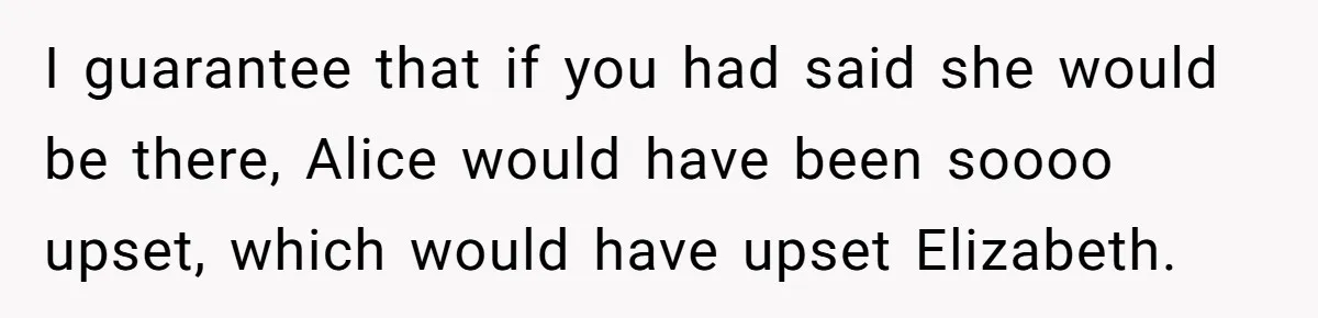 I guarantee that if you had said she would be there, Alice would have been soooo upset, which would have upset Elizabeth.