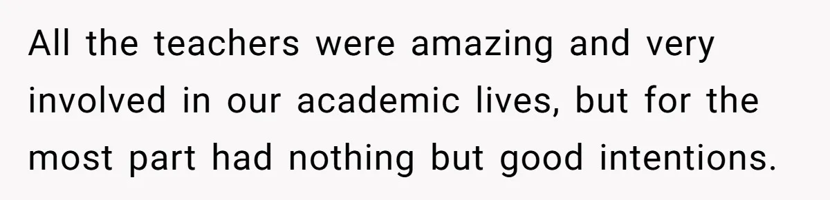 All the teachers were amazing and very involved in our academic lives, but for the most part had nothing but good intentions.