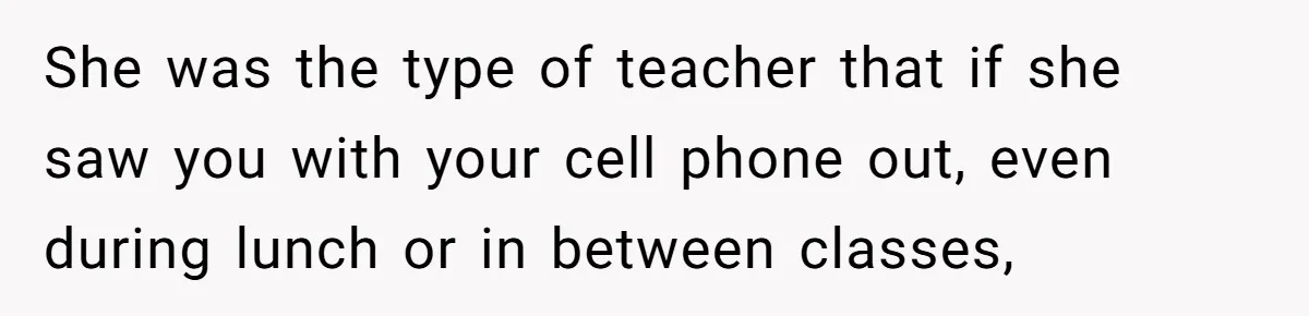She was the type of teacher that if she saw you with your cell phone out, even during lunch or in between classes,