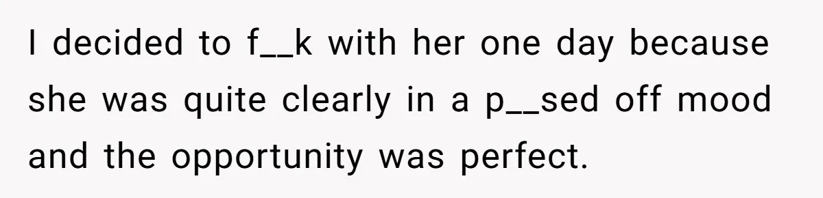 I decided to f__k with her one day because she was quite clearly in a p__sed off mood and the opportunity was perfect.