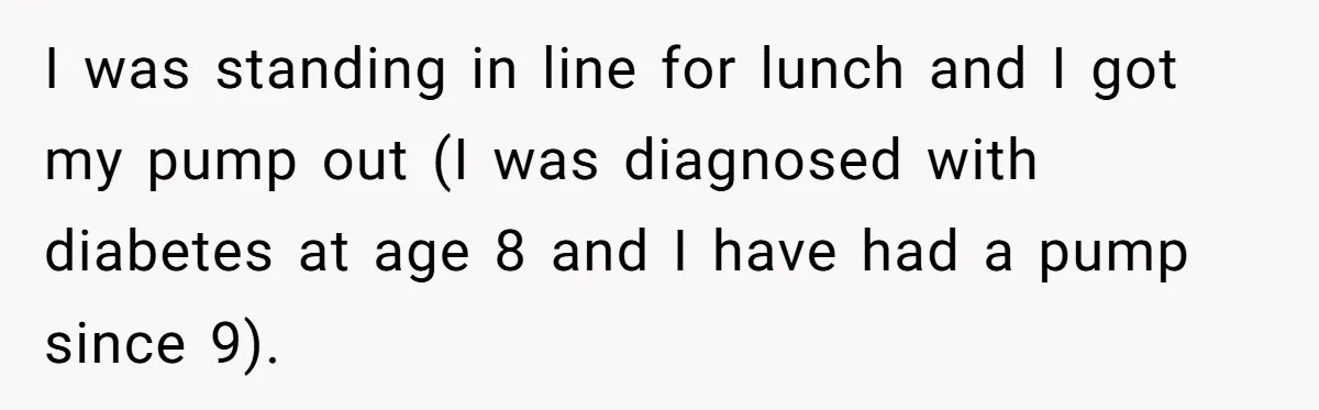 I was standing in line for lunch and I got my pump out (I was diagnosed with diabetes at age 8 and I have had a pump since 9).