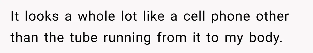 It looks a whole lot like a cell phone other than the tube running from it to my body.