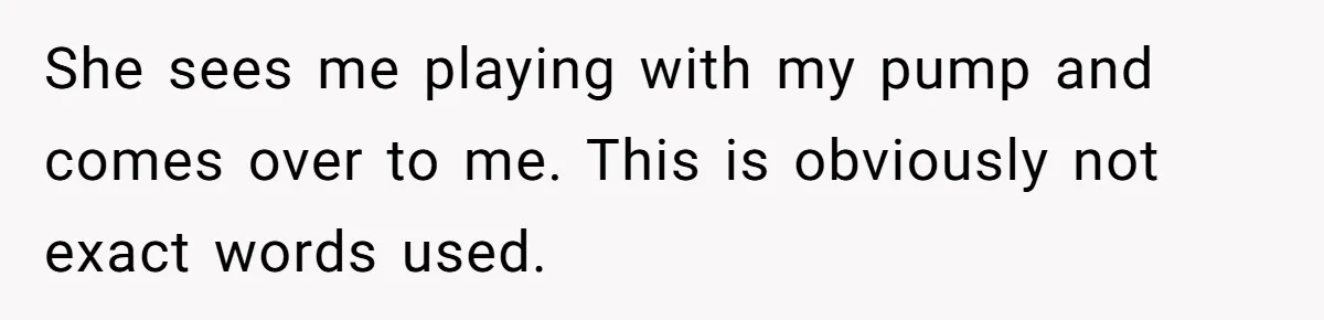 She sees me playing with my pump and comes over to me. This is obviously not exact words used.