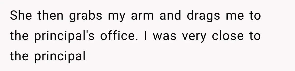 She then grabs my arm and drags me to the principal's office. I was very close to the principal