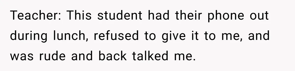 Teacher: This student had their phone out during lunch, refused to give it to me, and was rude and back talked me.