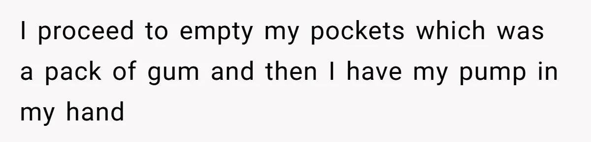 I proceed to empty my pockets which was a pack of gum and then I have my pump in my hand