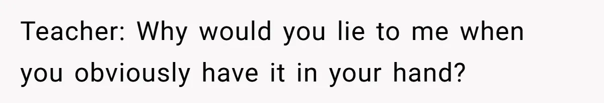 Teacher: Why would you lie to me when you obviously have it in your hand?