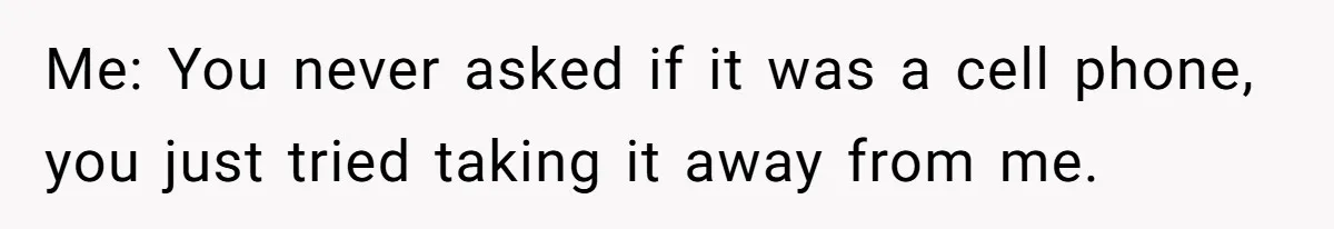 Me: You never asked if it was a cell phone, you just tried taking it away from me.