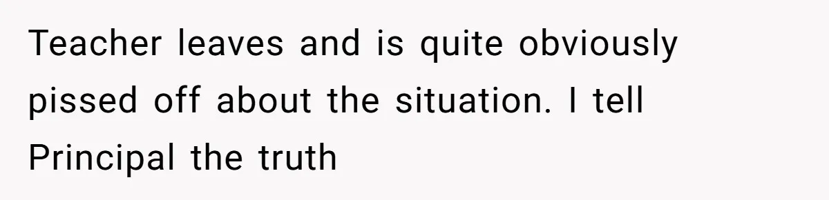 Teacher leaves and is quite obviously pissed off about the situation. I tell Principal the truth