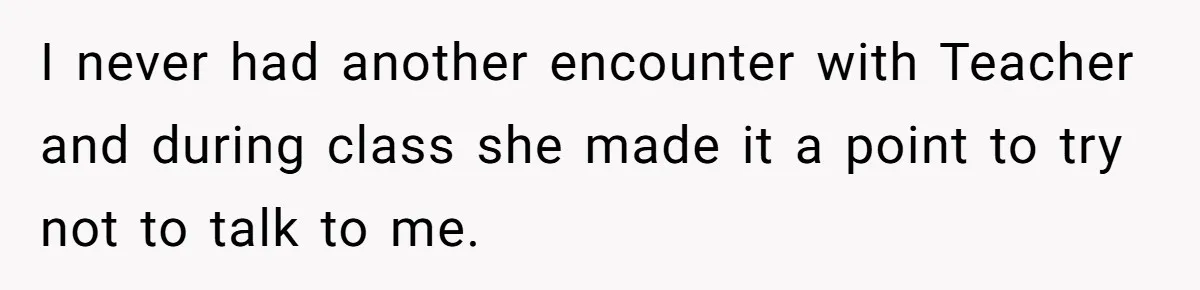 I never had another encounter with Teacher and during class she made it a point to try not to talk to me.