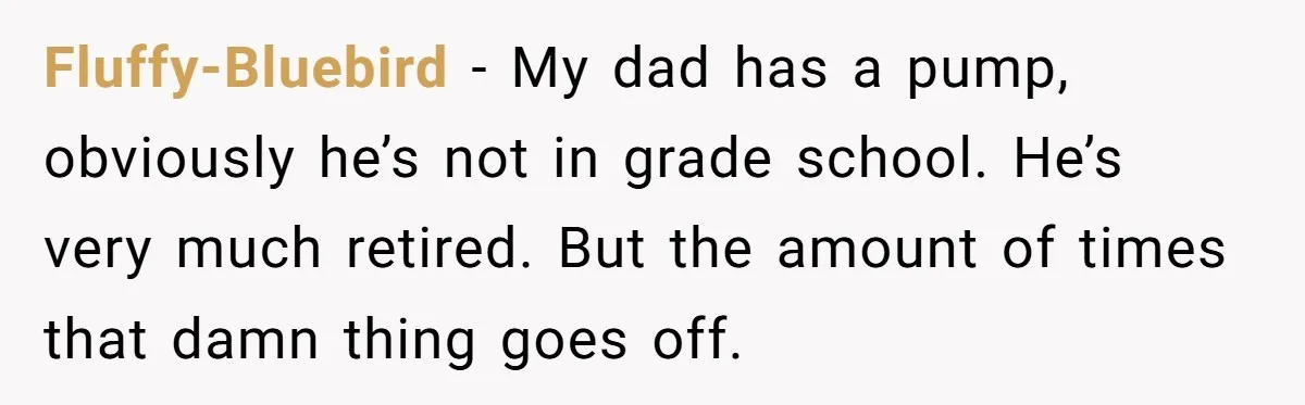 Fluffy-Bluebird − My dad has a pump, obviously he’s not in grade school. He’s very much retired. But the amount of times that damn thing goes off.