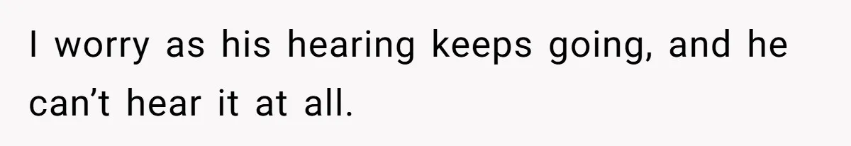 I worry as his hearing keeps going, and he can’t hear it at all.
