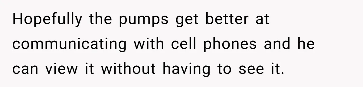 Hopefully the pumps get better at communicating with cell phones and he can view it without having to see it.