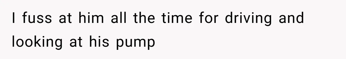 I fuss at him all the time for driving and looking at his pump