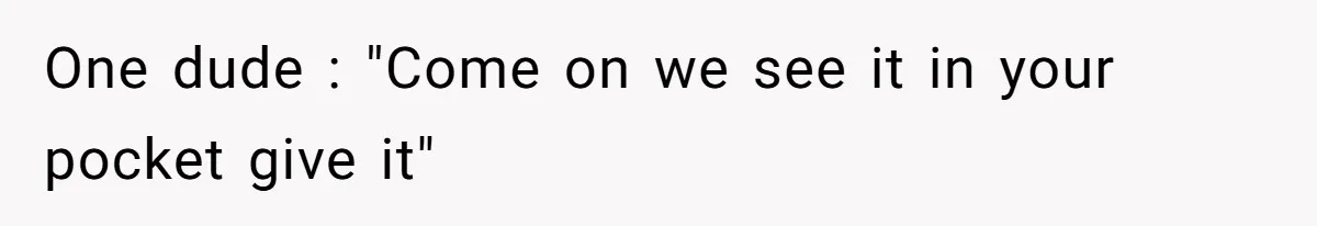 One dude : "Come on we see it in your pocket give it"