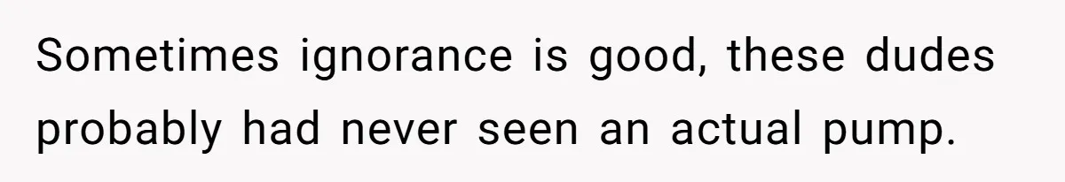 Sometimes ignorance is good, these dudes probably had never seen an actual pump.