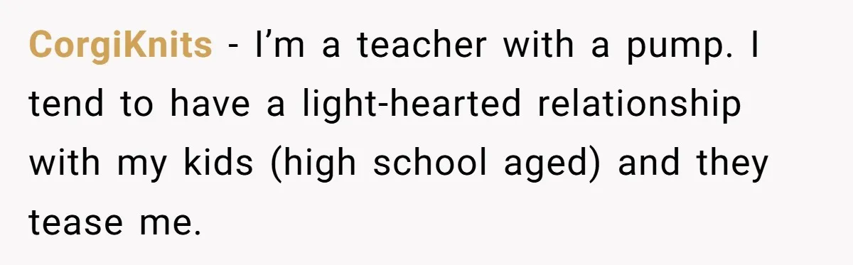 CorgiKnits − I’m a teacher with a pump. I tend to have a light-hearted relationship with my kids (high school aged) and they tease me.