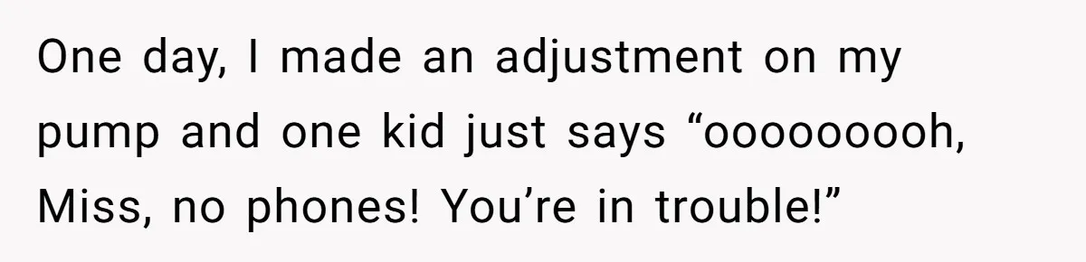 One day, I made an adjustment on my pump and one kid just says “ooooooooh, Miss, no phones! You’re in trouble!”