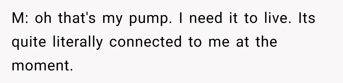 M: oh that's my pump. I need it to live. Its quite literally connected to me at the moment.