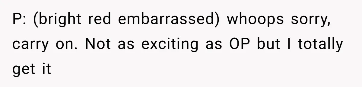 P: (bright red embarrassed) whoops sorry, carry on. Not as exciting as OP but I totally get it