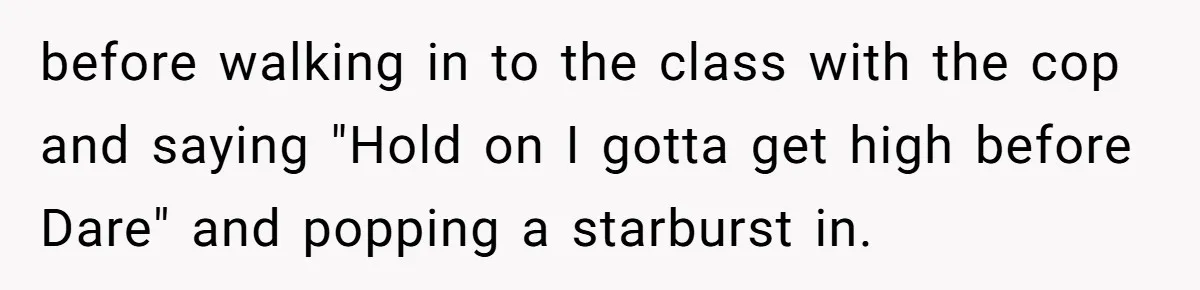 before walking in to the class with the cop and saying "Hold on I gotta get high before Dare" and popping a starburst in.