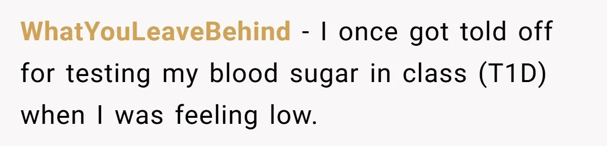 WhatYouLeaveBehind − I once got told off for testing my blood sugar in class (T1D) when I was feeling low.