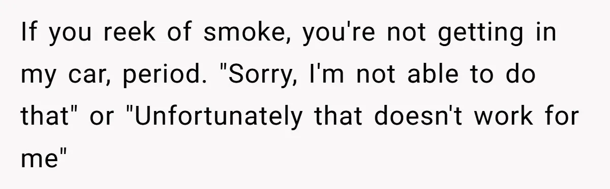 Man Refused To Take A Smelly Co-Worker To The Airport, And Now Everyone Thinks He’s The Jerk If you reek of smoke, you're not getting in my car, period. "Sorry, I'm not able to do that" or "Unfortunately that doesn't work for me"