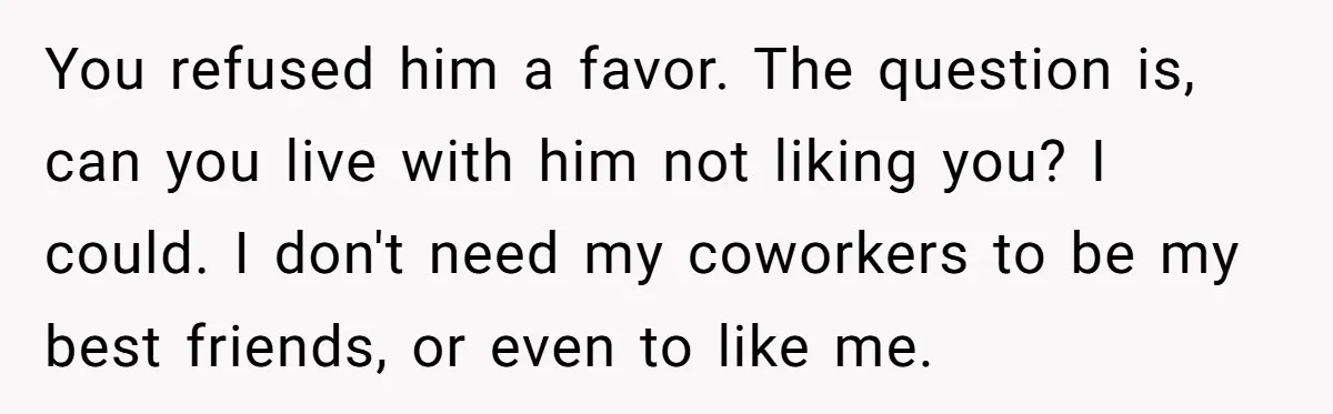 Man Refused To Take A Smelly Co-Worker To The Airport, And Now Everyone Thinks He’s The Jerk You refused him a favor. The question is, can you live with him not liking you? I could. I don't need my coworkers to be my best friends, or even...