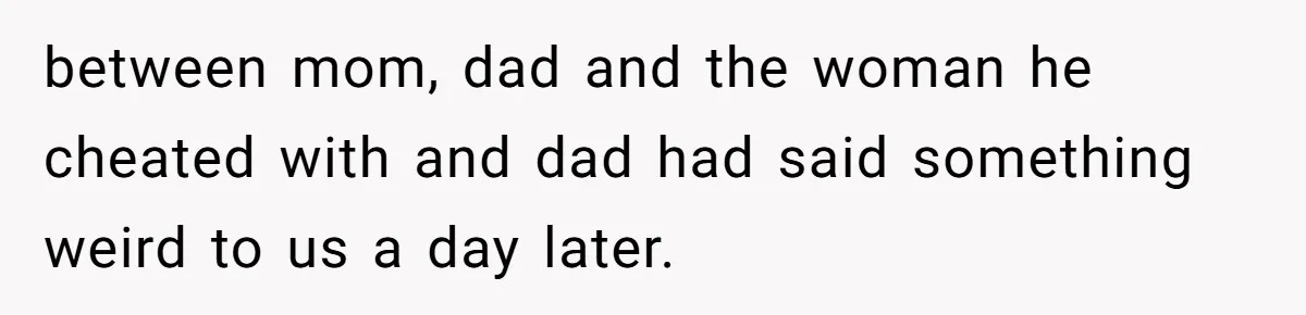 between mom, dad and the woman he cheated with and dad had said something weird to us a day later.