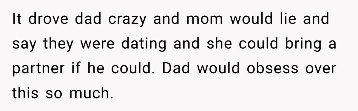 It drove dad crazy and mom would lie and say they were dating and she could bring a partner if he could. Dad would obsess over this so much.