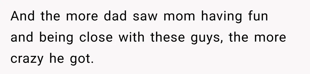 And the more dad saw mom having fun and being close with these guys, the more crazy he got.
