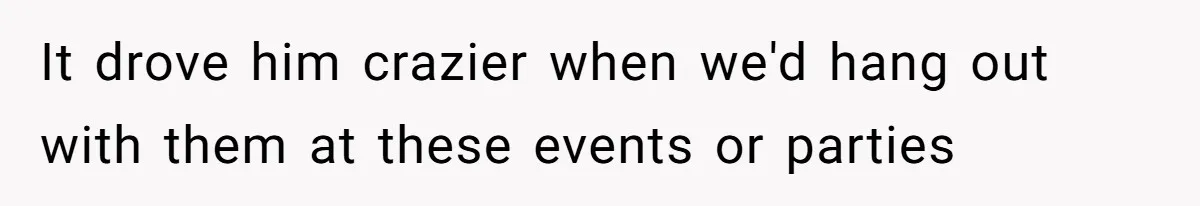 It drove him crazier when we'd hang out with them at these events or parties