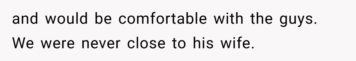 and would be comfortable with the guys. We were never close to his wife.