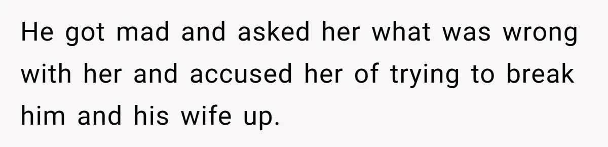 He got mad and asked her what was wrong with her and accused her of trying to break him and his wife up.
