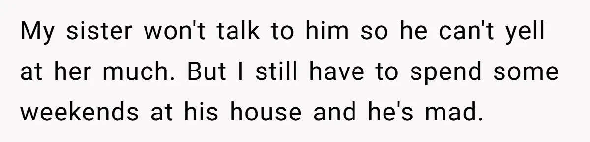 My sister won't talk to him so he can't yell at her much. But I still have to spend some weekends at his house and he's mad.