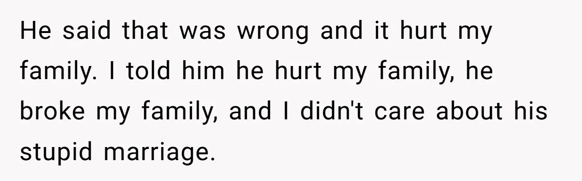 He said that was wrong and it hurt my family. I told him he hurt my family, he broke my family, and I didn't care about his stupid marriage.