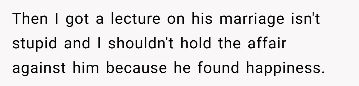 Then I got a lecture on his marriage isn't stupid and I shouldn't hold the affair against him because he found happiness.