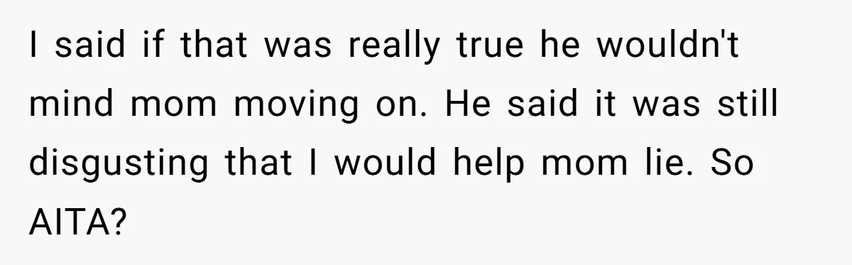 I said if that was really true he wouldn't mind mom moving on. He said it was still disgusting that I would help mom lie. So AITA?