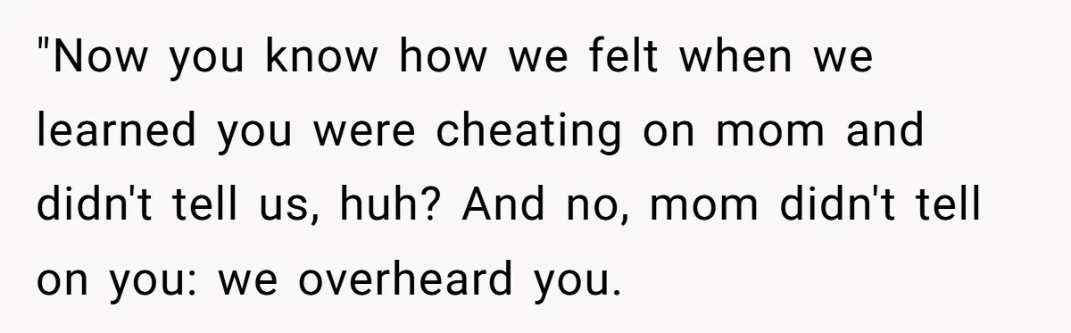 "Now you know how we felt when we learned you were cheating on mom and didn't tell us, huh? And no, mom didn't tell on you: we overheard you.