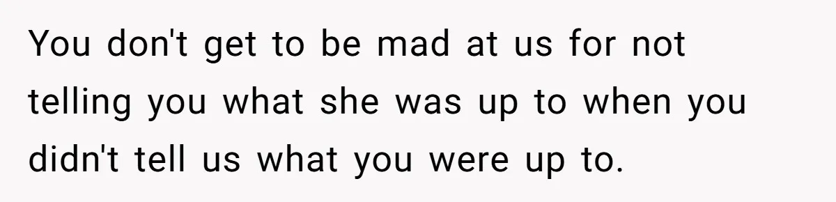 You don't get to be mad at us for not telling you what she was up to when you didn't tell us what you were up to.