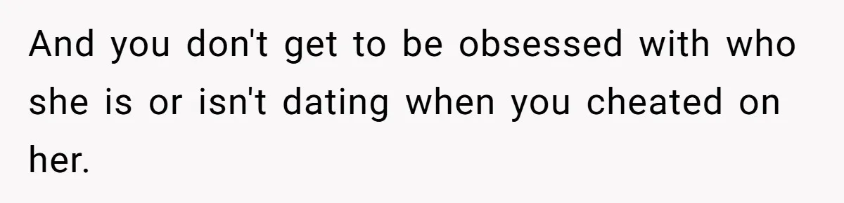 And you don't get to be obsessed with who she is or isn't dating when you cheated on her.