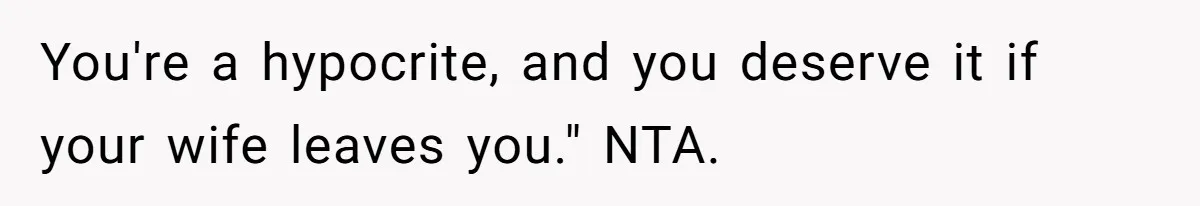 You're a hypocrite, and you deserve it if your wife leaves you." NTA.