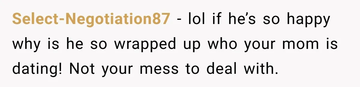 Select-Negotiation87 − lol if he’s so happy why is he so wrapped up who your mom is dating! Not your mess to deal with.