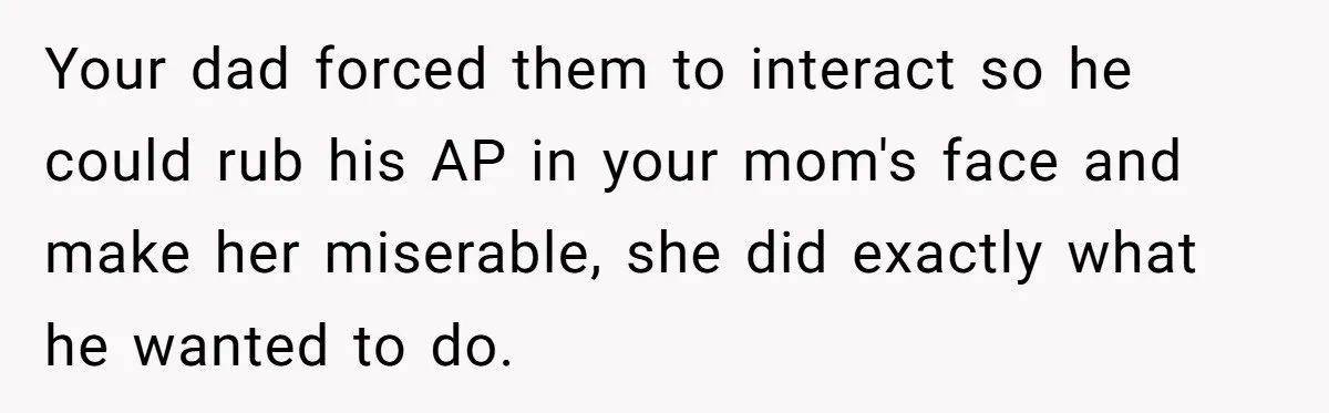 Your dad forced them to interact so he could rub his AP in your mom's face and make her miserable, she did exactly what he wanted to do.