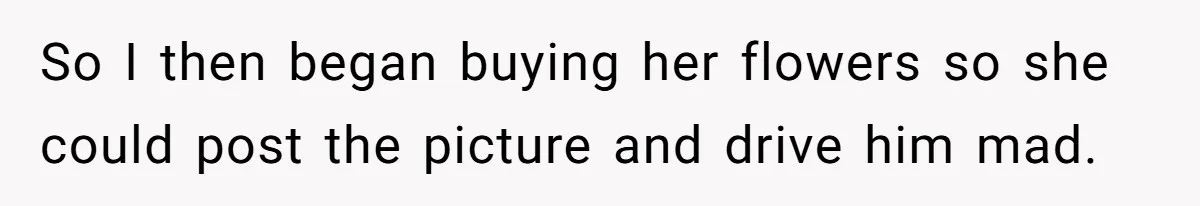 So I then began buying her flowers so she could post the picture and drive him mad.