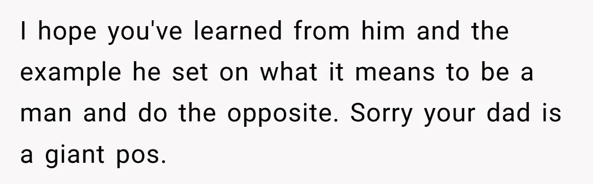 I hope you've learned from him and the example he set on what it means to be a man and do the opposite. Sorry your dad is a giant pos.