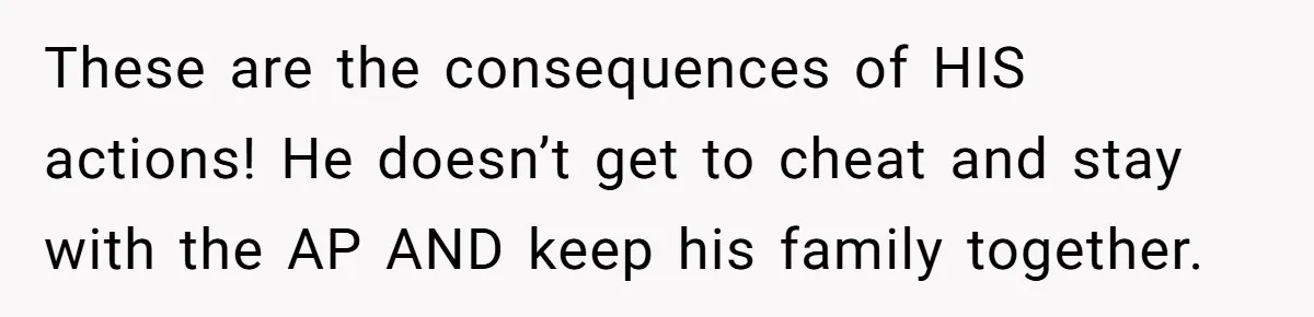 These are the consequences of HIS actions! He doesn’t get to cheat and stay with the AP AND keep his family together.
