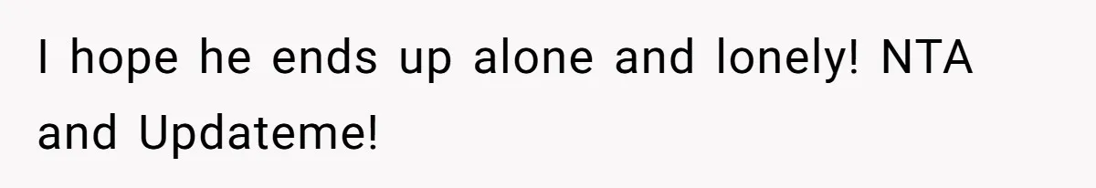 I hope he ends up alone and lonely! NTA and Updateme!
