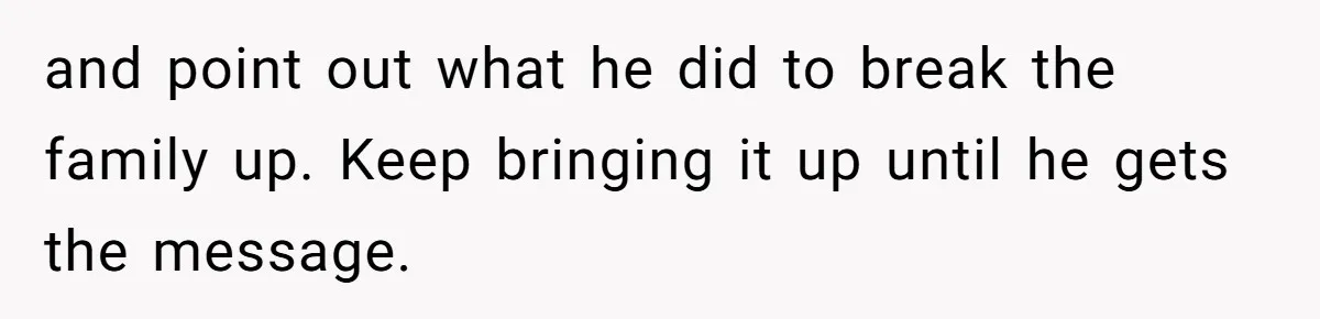 and point out what he did to break the family up. Keep bringing it up until he gets the message.