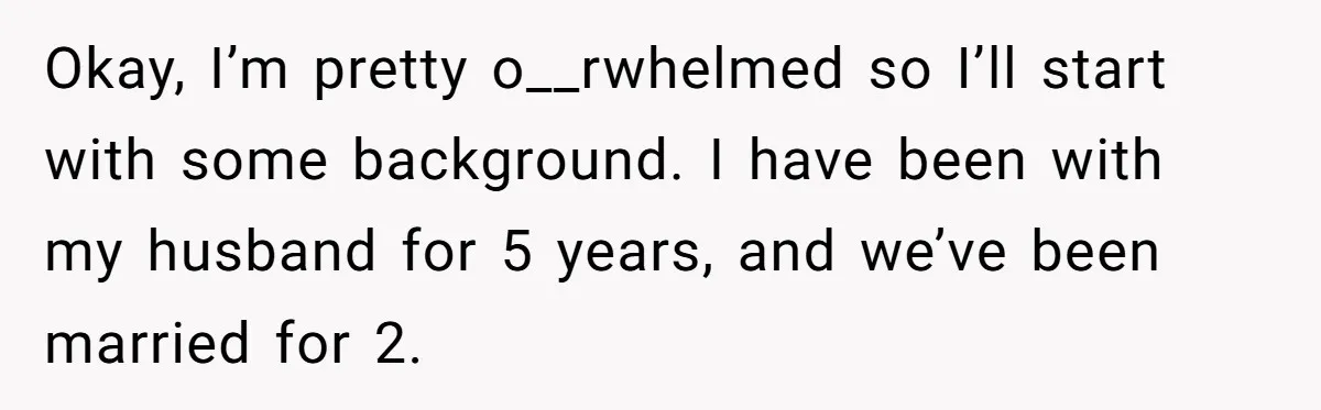 Okay, I’m pretty o__rwhelmed so I’ll start with some background. I have been with my husband for 5 years, and we’ve been married for 2.